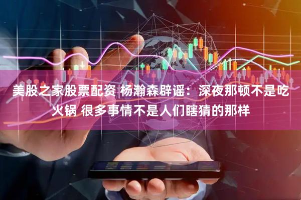 美股之家股票配资 杨瀚森辟谣：深夜那顿不是吃火锅 很多事情不是人们瞎猜的那样