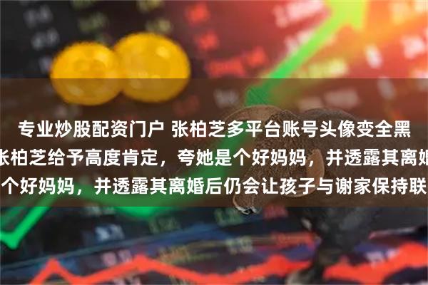 专业炒股配资门户 张柏芝多平台账号头像变全黑，悼念谢贤；谢贤曾对张柏芝给予高度肯定，夸她是个好妈妈，并透露其离婚后仍会让孩子与谢家保持联系