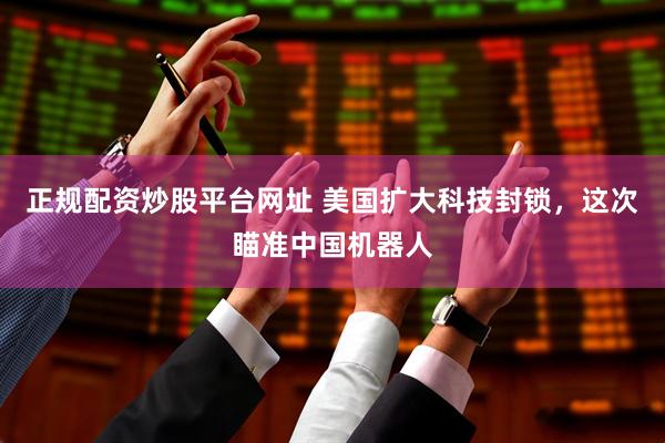 正规配资炒股平台网址 美国扩大科技封锁，这次瞄准中国机器人