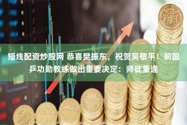 短线配资炒股网 恭喜樊振东，祝贺吴敬平！前国乒功勋教练做出重要决定：师徒重逢