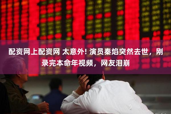 配资网上配资网 太意外! 演员秦焰突然去世，刚录完本命年视频，网友泪崩