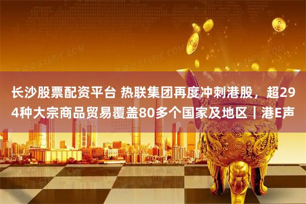 长沙股票配资平台 热联集团再度冲刺港股，超294种大宗商品贸易覆盖80多个国家及地区｜港E声