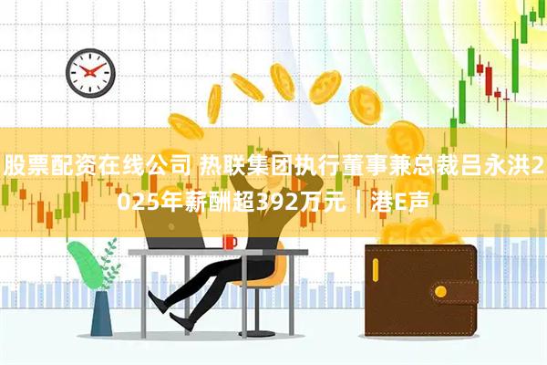 股票配资在线公司 热联集团执行董事兼总裁吕永洪2025年薪酬超392万元｜港E声